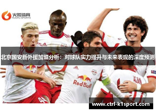 北京国安新外援加盟分析：对球队实力提升与未来表现的深度预测