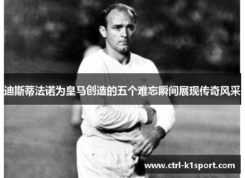 迪斯蒂法诺为皇马创造的五个难忘瞬间展现传奇风采