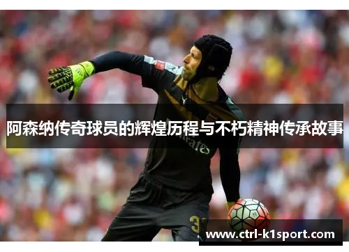 阿森纳传奇球员的辉煌历程与不朽精神传承故事