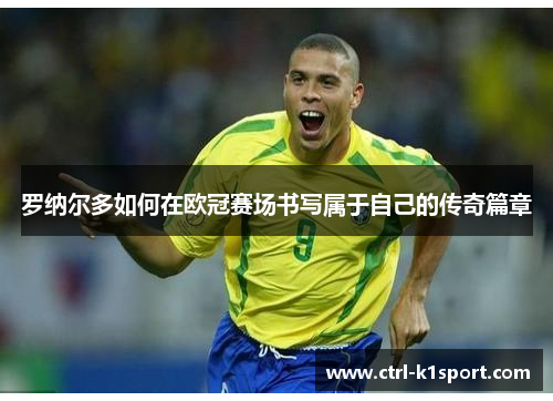 罗纳尔多如何在欧冠赛场书写属于自己的传奇篇章